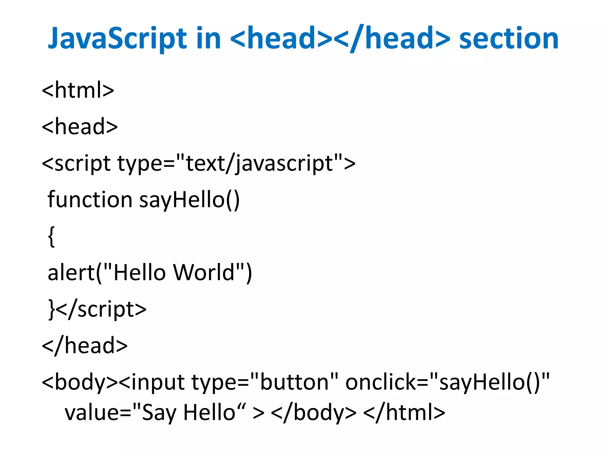 JavaScript in <head></head> section
<html>
<head>
<script type="text/javascript">
function sayHello()
{
alert("Hello World")
}</script>
</head>
<body><input type="button" onclick="sayHello()"
value="Say Hello“ > </body> </html>
 