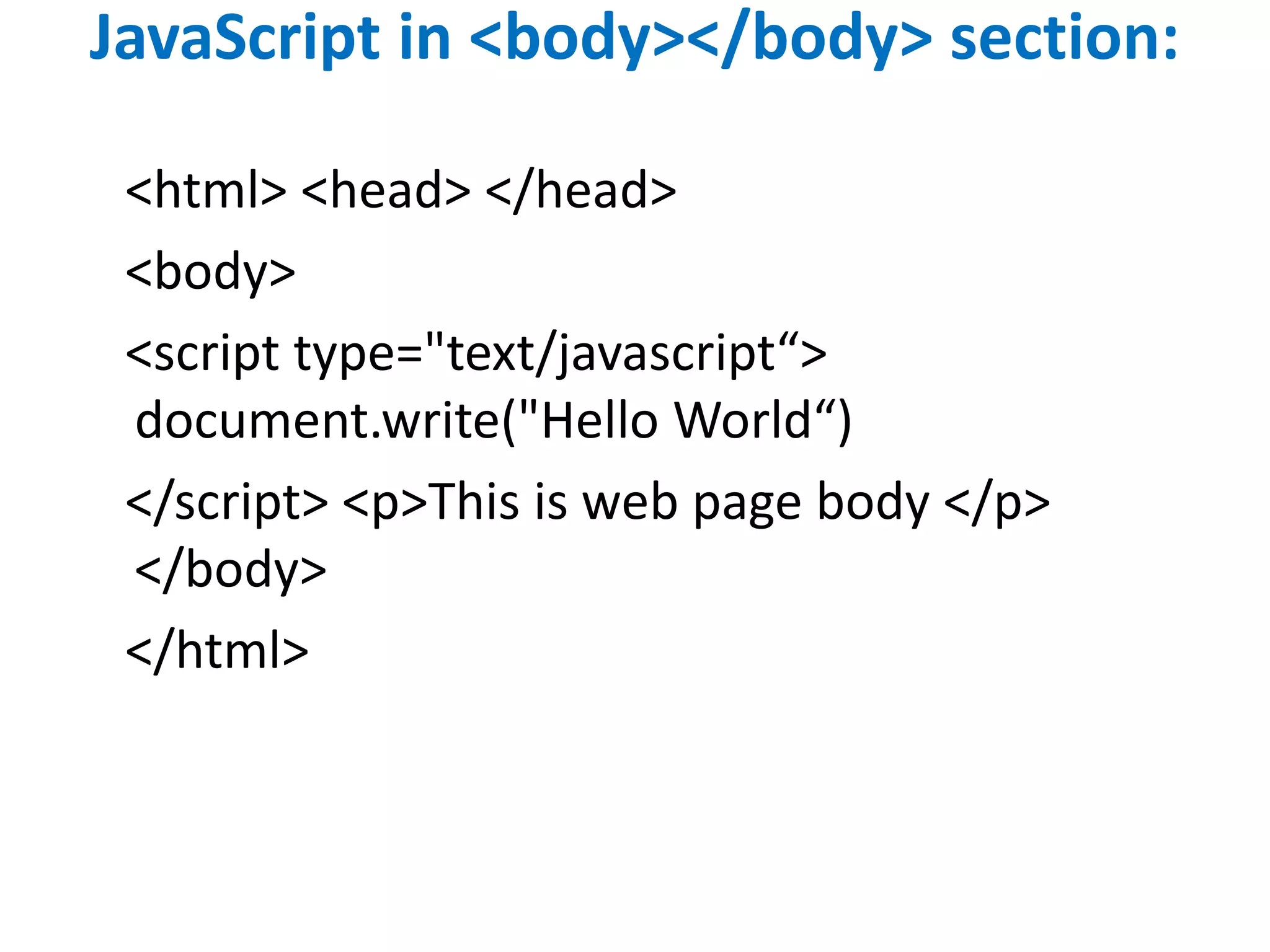 JavaScript in <body></body> section:
<html> <head> </head>
<body>
<script type="text/javascript“>
document.write("Hello World“)
</script> <p>This is web page body </p>
</body>
</html>
 