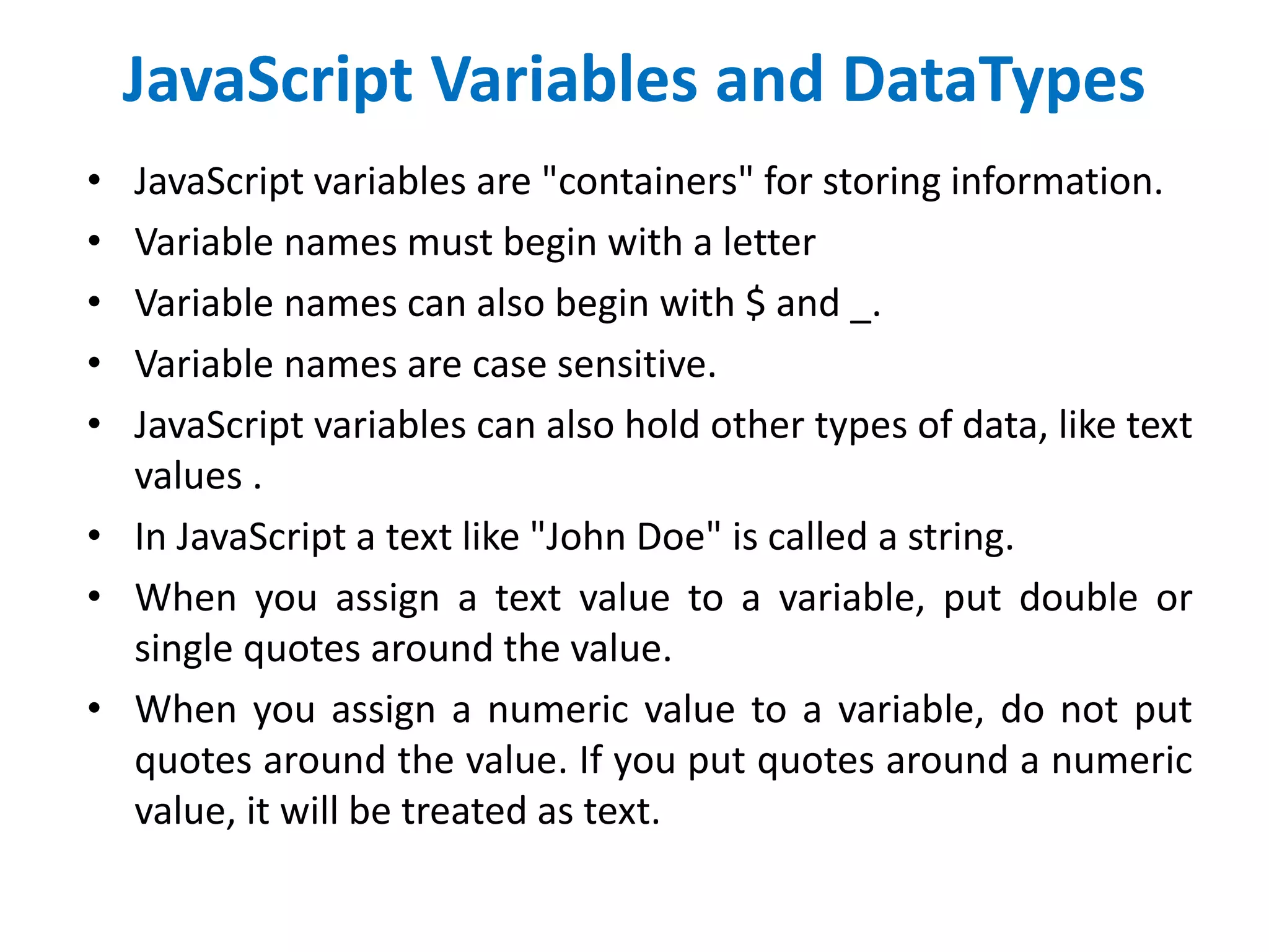 JavaScript Variables and DataTypes
• JavaScript variables are "containers" for storing information.
• Variable names must begin with a letter
• Variable names can also begin with $ and _.
• Variable names are case sensitive.
• JavaScript variables can also hold other types of data, like text
values .
• In JavaScript a text like "John Doe" is called a string.
• When you assign a text value to a variable, put double or
single quotes around the value.
• When you assign a numeric value to a variable, do not put
quotes around the value. If you put quotes around a numeric
value, it will be treated as text.
 