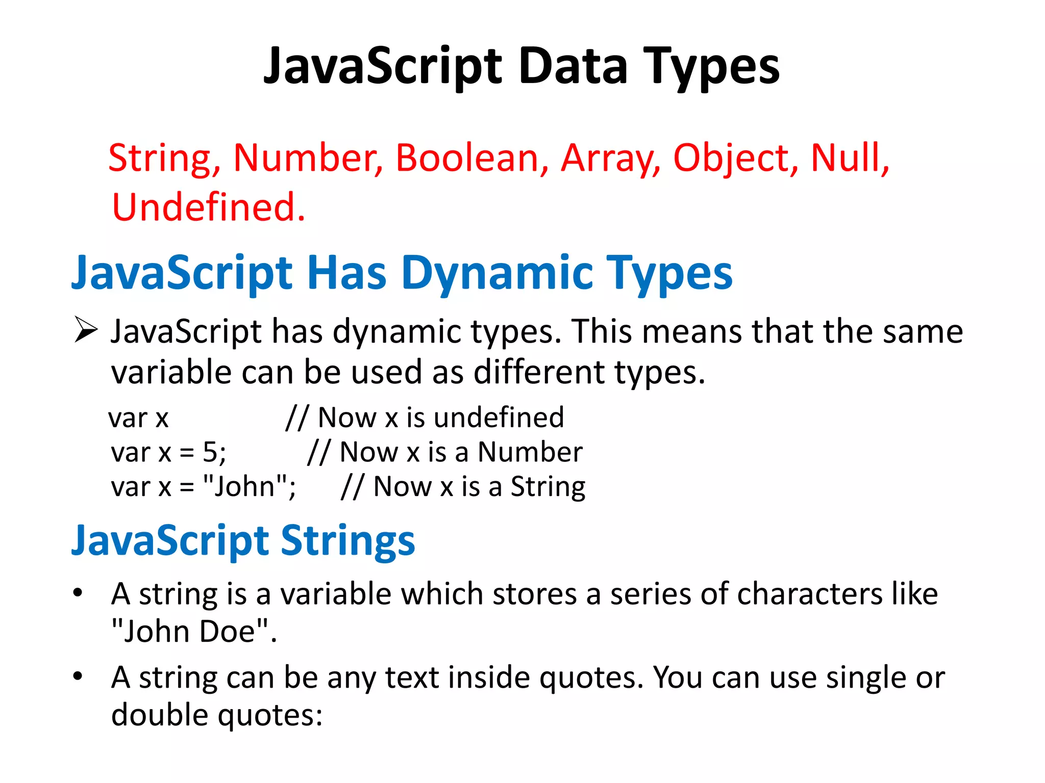 JavaScript Data Types
String, Number, Boolean, Array, Object, Null,
Undefined.
JavaScript Has Dynamic Types
 JavaScript has dynamic types. This means that the same
variable can be used as different types.
var x // Now x is undefined
var x = 5; // Now x is a Number
var x = "John"; // Now x is a String
JavaScript Strings
• A string is a variable which stores a series of characters like
"John Doe".
• A string can be any text inside quotes. You can use single or
double quotes:
 