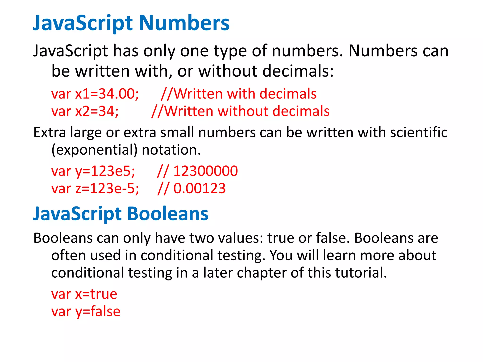 JavaScript Numbers
JavaScript has only one type of numbers. Numbers can
be written with, or without decimals:
var x1=34.00; //Written with decimals
var x2=34; //Written without decimals
Extra large or extra small numbers can be written with scientific
(exponential) notation.
var y=123e5; // 12300000
var z=123e-5; // 0.00123
JavaScript Booleans
Booleans can only have two values: true or false. Booleans are
often used in conditional testing. You will learn more about
conditional testing in a later chapter of this tutorial.
var x=true
var y=false
 