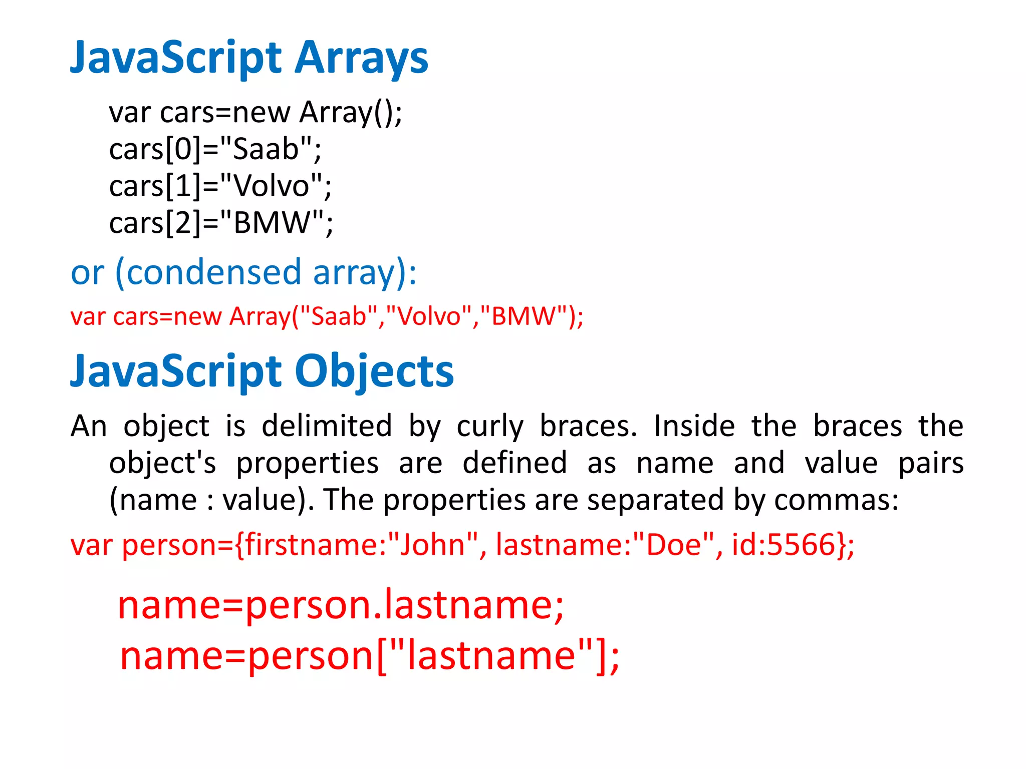 JavaScript Arrays
var cars=new Array();
cars[0]="Saab";
cars[1]="Volvo";
cars[2]="BMW";
or (condensed array):
var cars=new Array("Saab","Volvo","BMW");
JavaScript Objects
An object is delimited by curly braces. Inside the braces the
object's properties are defined as name and value pairs
(name : value). The properties are separated by commas:
var person={firstname:"John", lastname:"Doe", id:5566};
name=person.lastname;
name=person["lastname"];
 