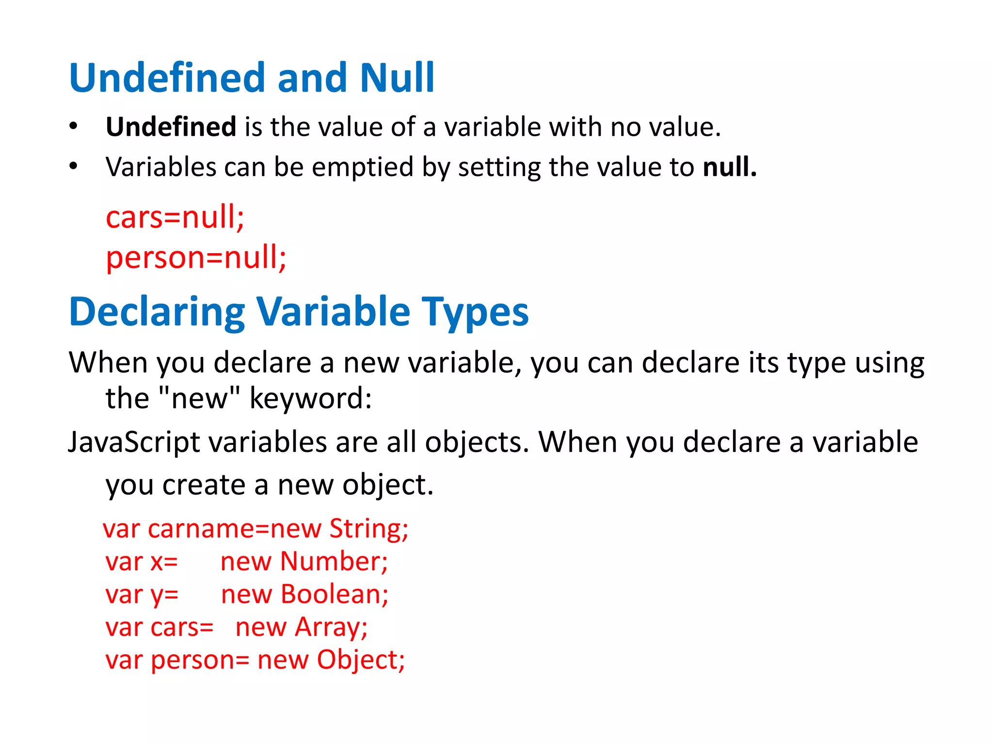 Undefined and Null
• Undefined is the value of a variable with no value.
• Variables can be emptied by setting the value to null.
cars=null;
person=null;
Declaring Variable Types
When you declare a new variable, you can declare its type using
the "new" keyword:
JavaScript variables are all objects. When you declare a variable
you create a new object.
var carname=new String;
var x= new Number;
var y= new Boolean;
var cars= new Array;
var person= new Object;
 