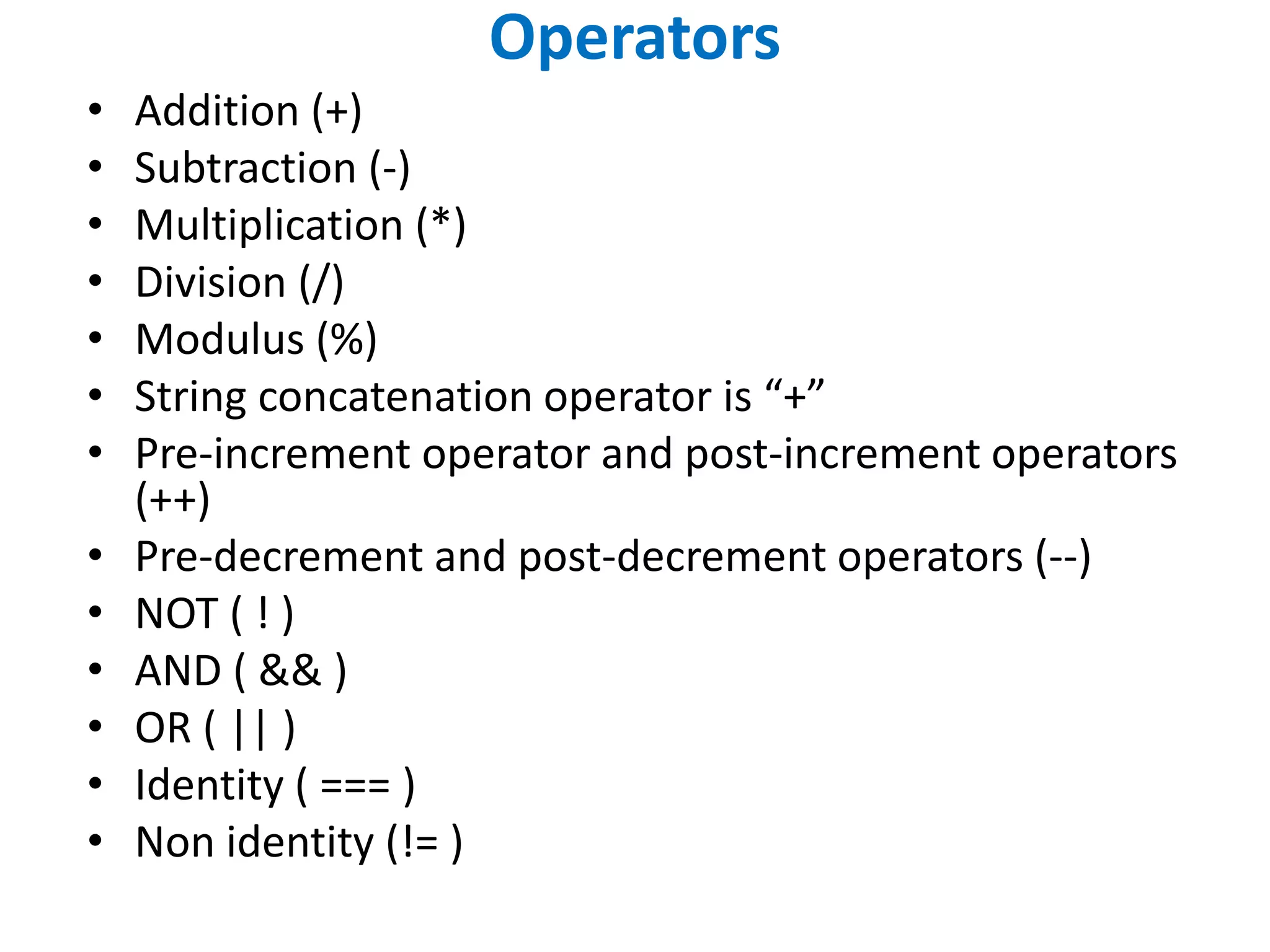 Operators
• Addition (+)
• Subtraction (-)
• Multiplication (*)
• Division (/)
• Modulus (%)
• String concatenation operator is “+”
• Pre-increment operator and post-increment operators
(++)
• Pre-decrement and post-decrement operators (--)
• NOT ( ! )
• AND ( && )
• OR ( || )
• Identity ( === )
• Non identity (!= )
 