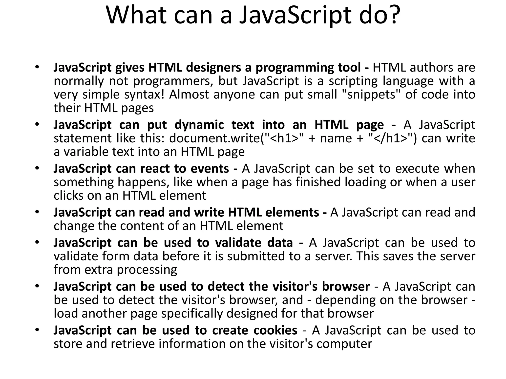 What can a JavaScript do?
• JavaScript gives HTML designers a programming tool - HTML authors are
normally not programmers, but JavaScript is a scripting language with a
very simple syntax! Almost anyone can put small "snippets" of code into
their HTML pages
• JavaScript can put dynamic text into an HTML page - A JavaScript
statement like this: document.write("<h1>" + name + "</h1>") can write
a variable text into an HTML page
• JavaScript can react to events - A JavaScript can be set to execute when
something happens, like when a page has finished loading or when a user
clicks on an HTML element
• JavaScript can read and write HTML elements - A JavaScript can read and
change the content of an HTML element
• JavaScript can be used to validate data - A JavaScript can be used to
validate form data before it is submitted to a server. This saves the server
from extra processing
• JavaScript can be used to detect the visitor's browser - A JavaScript can
be used to detect the visitor's browser, and - depending on the browser -
load another page specifically designed for that browser
• JavaScript can be used to create cookies - A JavaScript can be used to
store and retrieve information on the visitor's computer
 