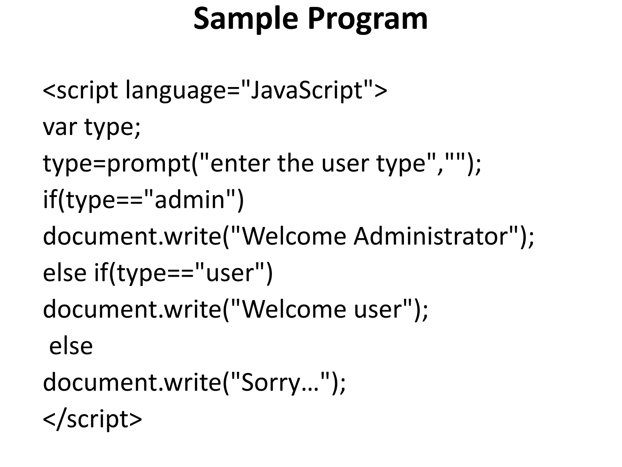 Sample Program
<script language="JavaScript">
var type;
type=prompt("enter the user type","");
if(type=="admin")
document.write("Welcome Administrator");
else if(type=="user")
document.write("Welcome user");
else
document.write("Sorry…");
</script>
 
