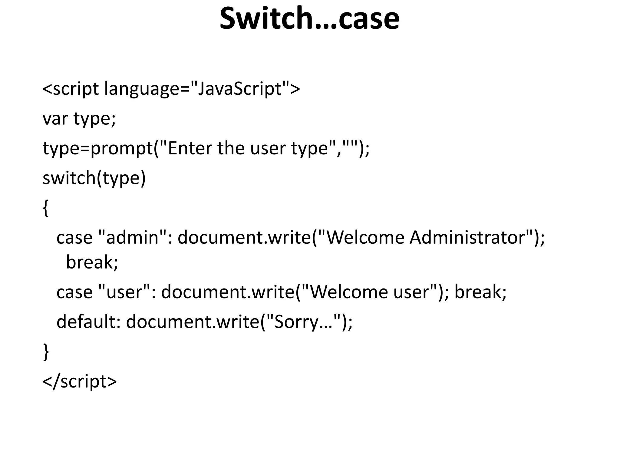 Switch…case
<script language="JavaScript">
var type;
type=prompt("Enter the user type","");
switch(type)
{
case "admin": document.write("Welcome Administrator");
break;
case "user": document.write("Welcome user"); break;
default: document.write("Sorry…");
}
</script>
 