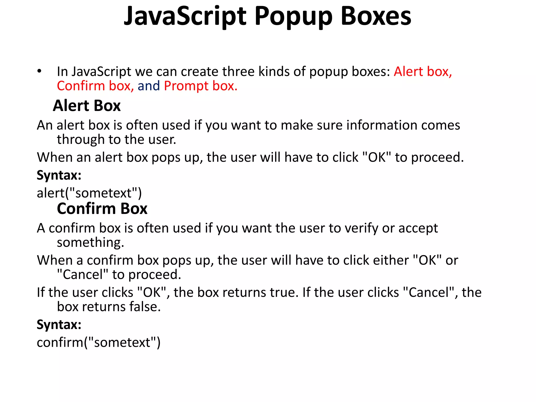 JavaScript Popup Boxes
• In JavaScript we can create three kinds of popup boxes: Alert box,
Confirm box, and Prompt box.
Alert Box
An alert box is often used if you want to make sure information comes
through to the user.
When an alert box pops up, the user will have to click "OK" to proceed.
Syntax:
alert("sometext")
Confirm Box
A confirm box is often used if you want the user to verify or accept
something.
When a confirm box pops up, the user will have to click either "OK" or
"Cancel" to proceed.
If the user clicks "OK", the box returns true. If the user clicks "Cancel", the
box returns false.
Syntax:
confirm("sometext")
 