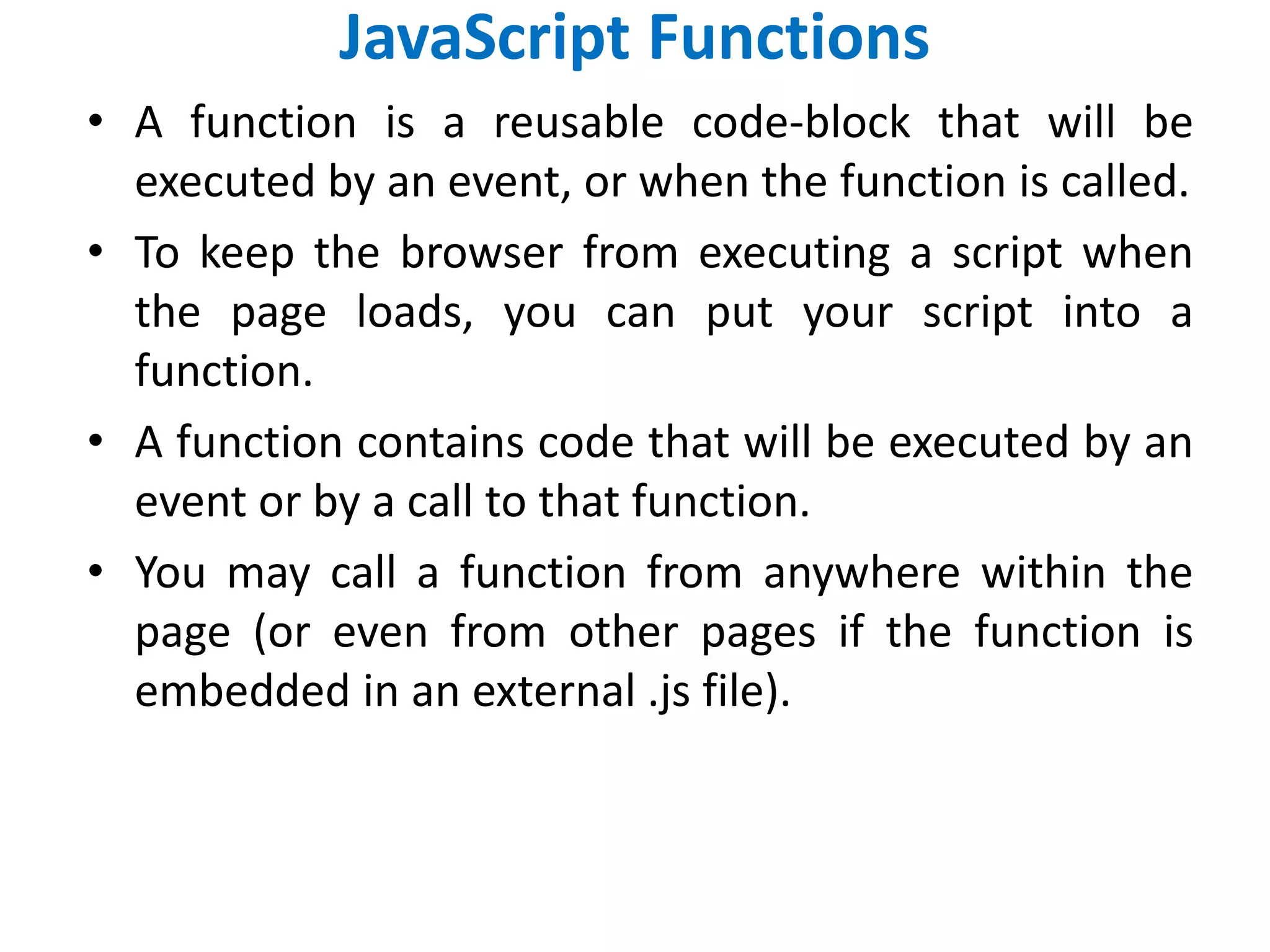 JavaScript Functions
• A function is a reusable code-block that will be
executed by an event, or when the function is called.
• To keep the browser from executing a script when
the page loads, you can put your script into a
function.
• A function contains code that will be executed by an
event or by a call to that function.
• You may call a function from anywhere within the
page (or even from other pages if the function is
embedded in an external .js file).
 