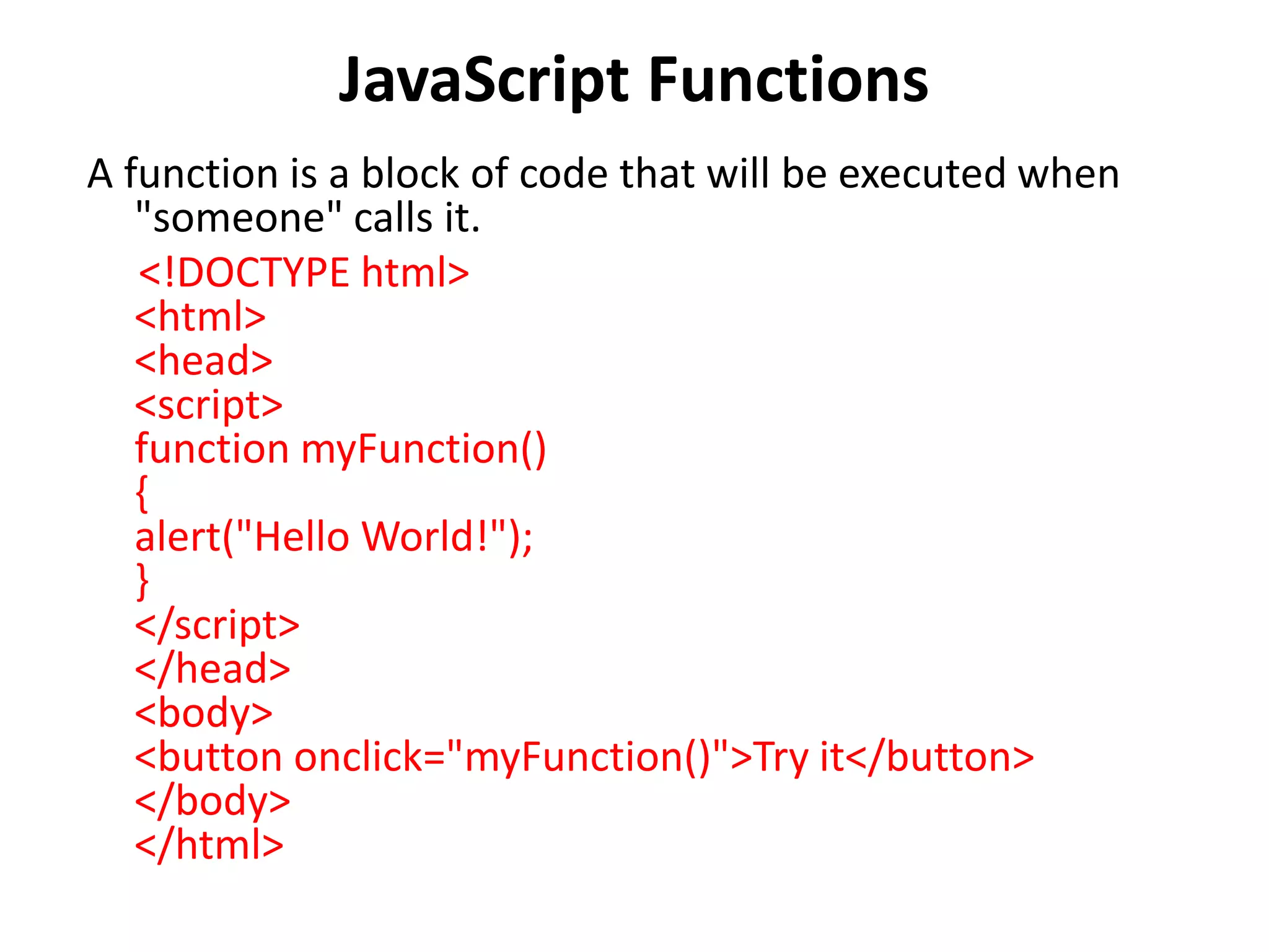JavaScript Functions
A function is a block of code that will be executed when
"someone" calls it.
<!DOCTYPE html>
<html>
<head>
<script>
function myFunction()
{
alert("Hello World!");
}
</script>
</head>
<body>
<button onclick="myFunction()">Try it</button>
</body>
</html>
 