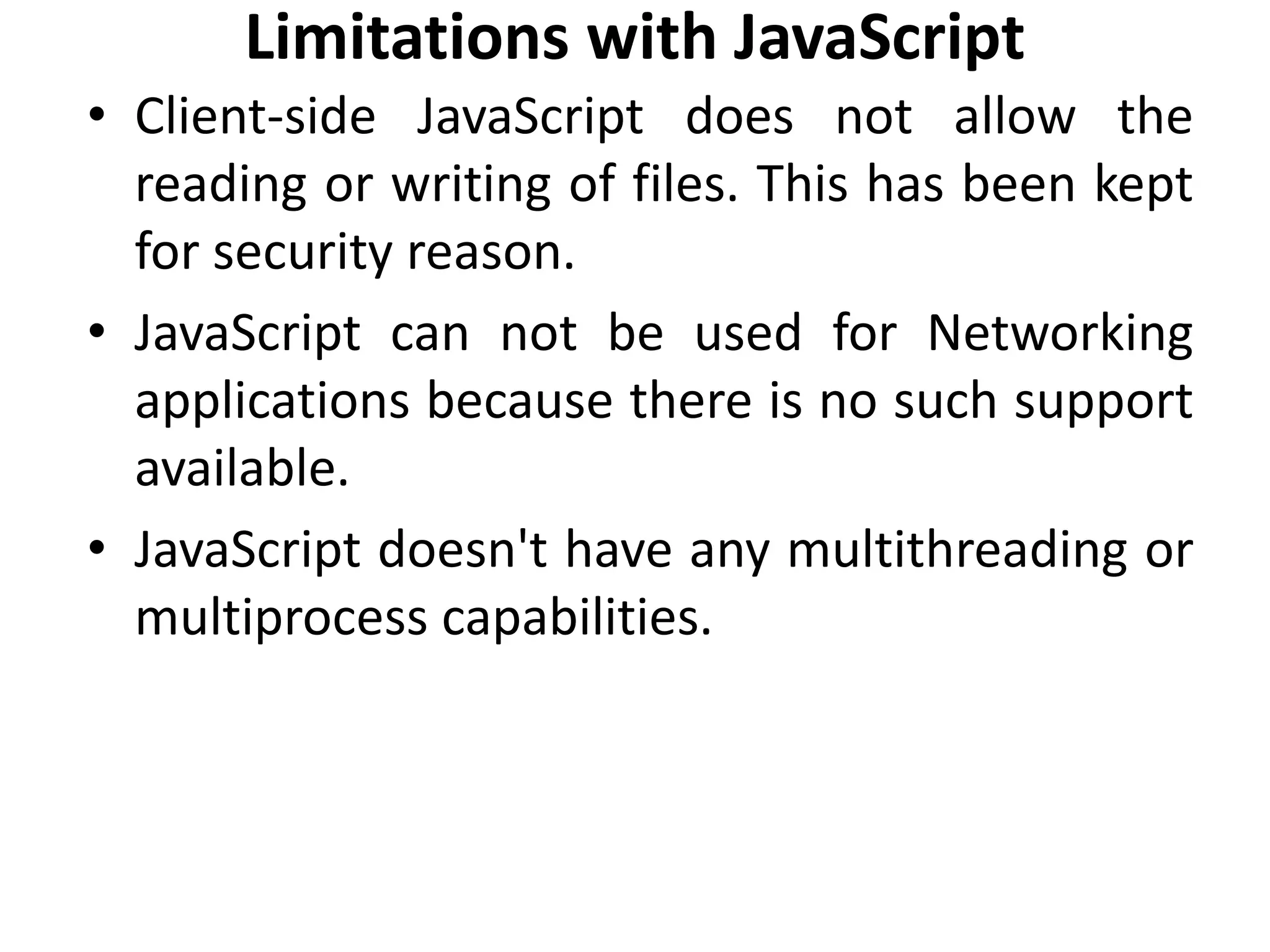 Limitations with JavaScript
• Client-side JavaScript does not allow the
reading or writing of files. This has been kept
for security reason.
• JavaScript can not be used for Networking
applications because there is no such support
available.
• JavaScript doesn't have any multithreading or
multiprocess capabilities.
 