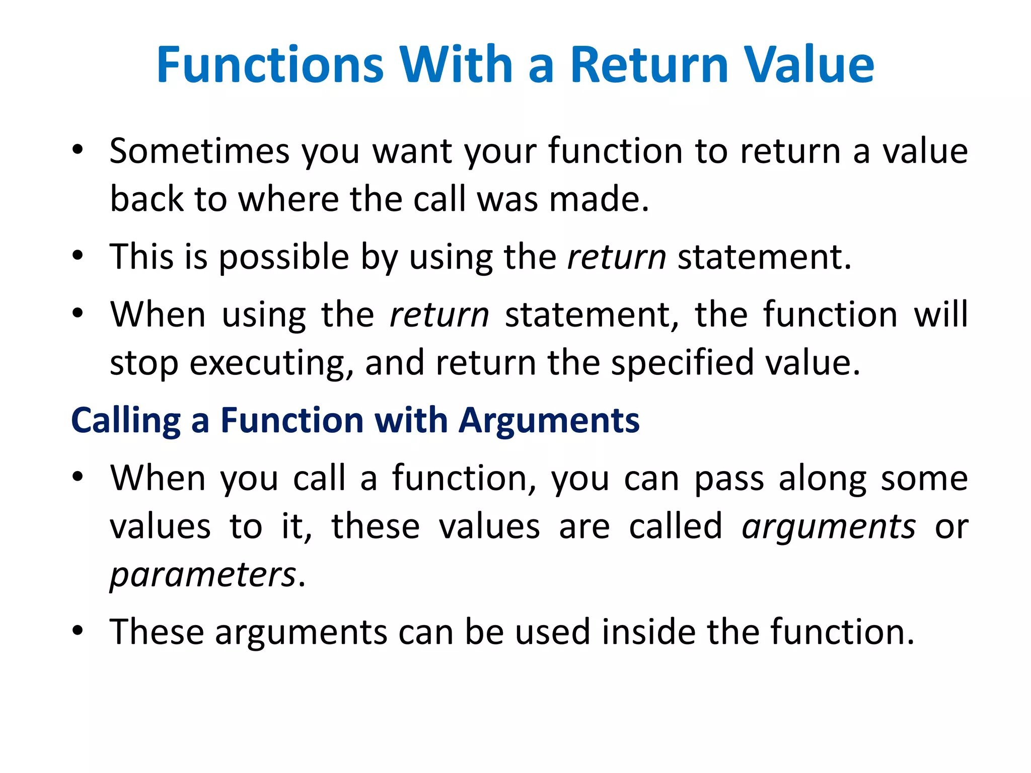 Functions With a Return Value
• Sometimes you want your function to return a value
back to where the call was made.
• This is possible by using the return statement.
• When using the return statement, the function will
stop executing, and return the specified value.
Calling a Function with Arguments
• When you call a function, you can pass along some
values to it, these values are called arguments or
parameters.
• These arguments can be used inside the function.
 