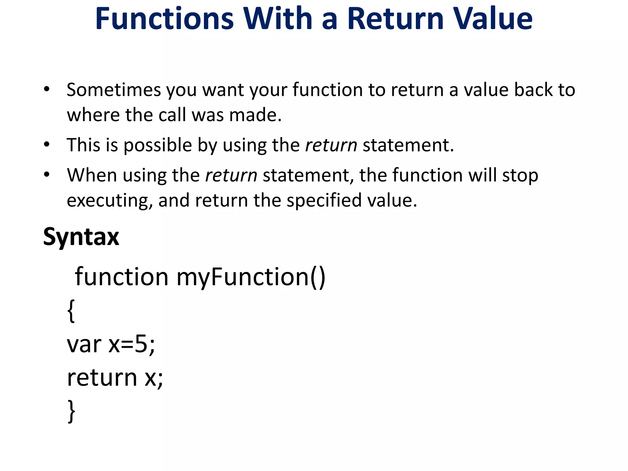 Functions With a Return Value
• Sometimes you want your function to return a value back to
where the call was made.
• This is possible by using the return statement.
• When using the return statement, the function will stop
executing, and return the specified value.
Syntax
function myFunction()
{
var x=5;
return x;
}
 