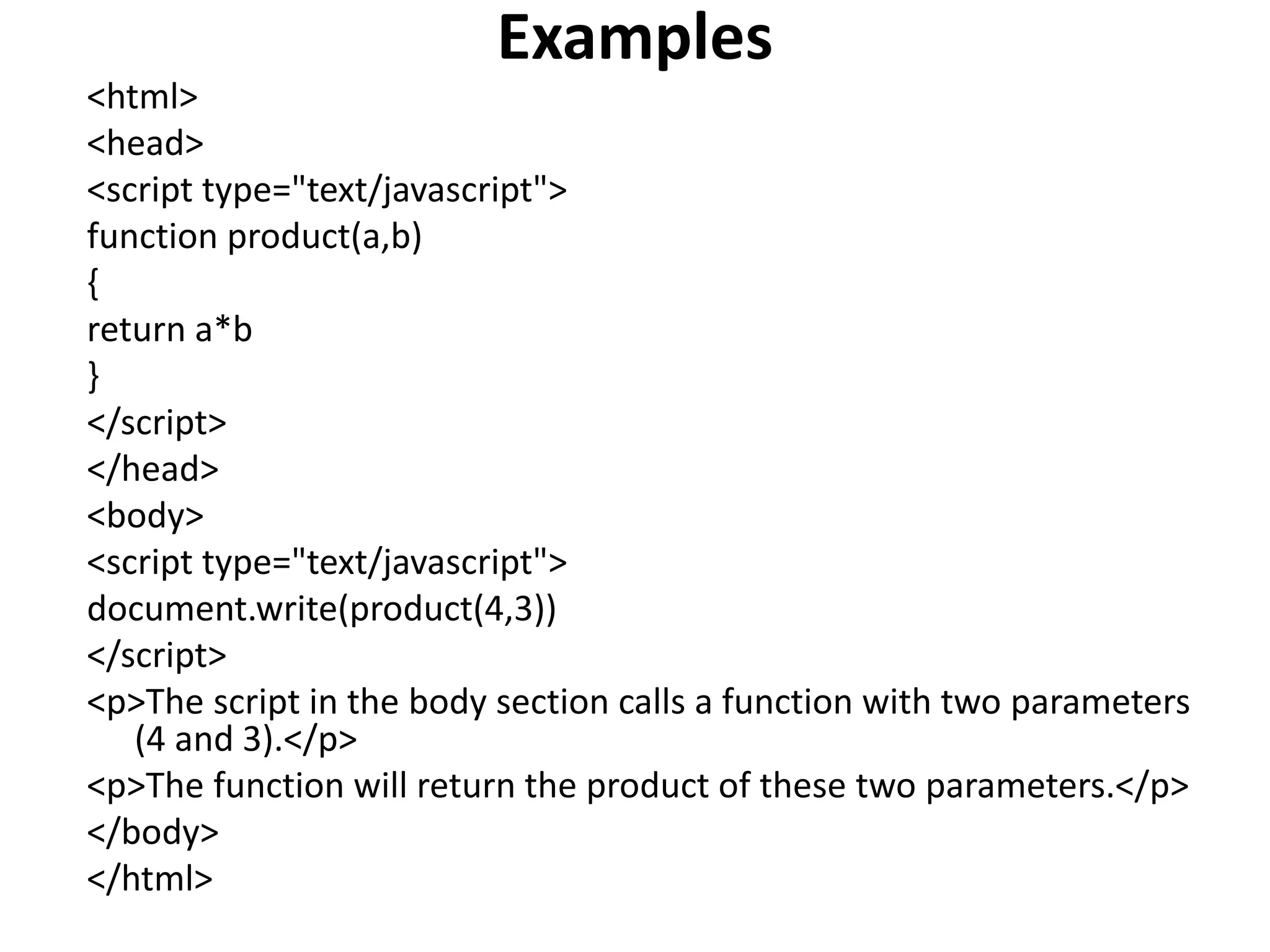 Examples
<html>
<head>
<script type="text/javascript">
function product(a,b)
{
return a*b
}
</script>
</head>
<body>
<script type="text/javascript">
document.write(product(4,3))
</script>
<p>The script in the body section calls a function with two parameters
(4 and 3).</p>
<p>The function will return the product of these two parameters.</p>
</body>
</html>
 