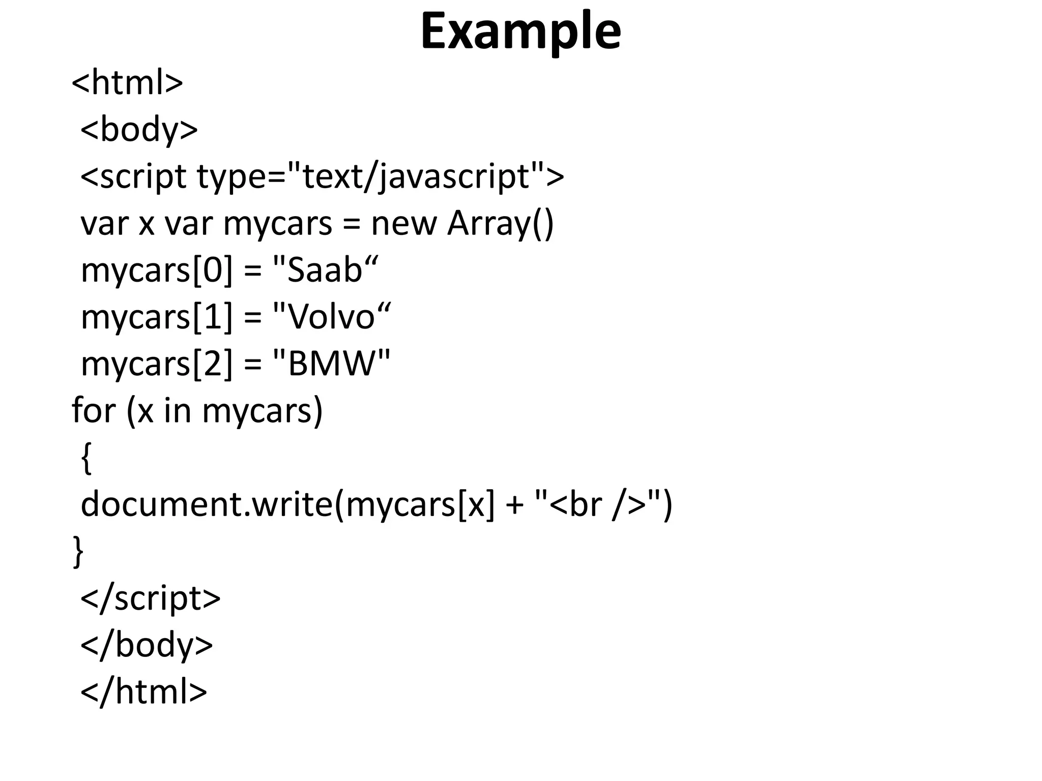 Example
<html>
<body>
<script type="text/javascript">
var x var mycars = new Array()
mycars[0] = "Saab“
mycars[1] = "Volvo“
mycars[2] = "BMW"
for (x in mycars)
{
document.write(mycars[x] + "<br />")
}
</script>
</body>
</html>
 