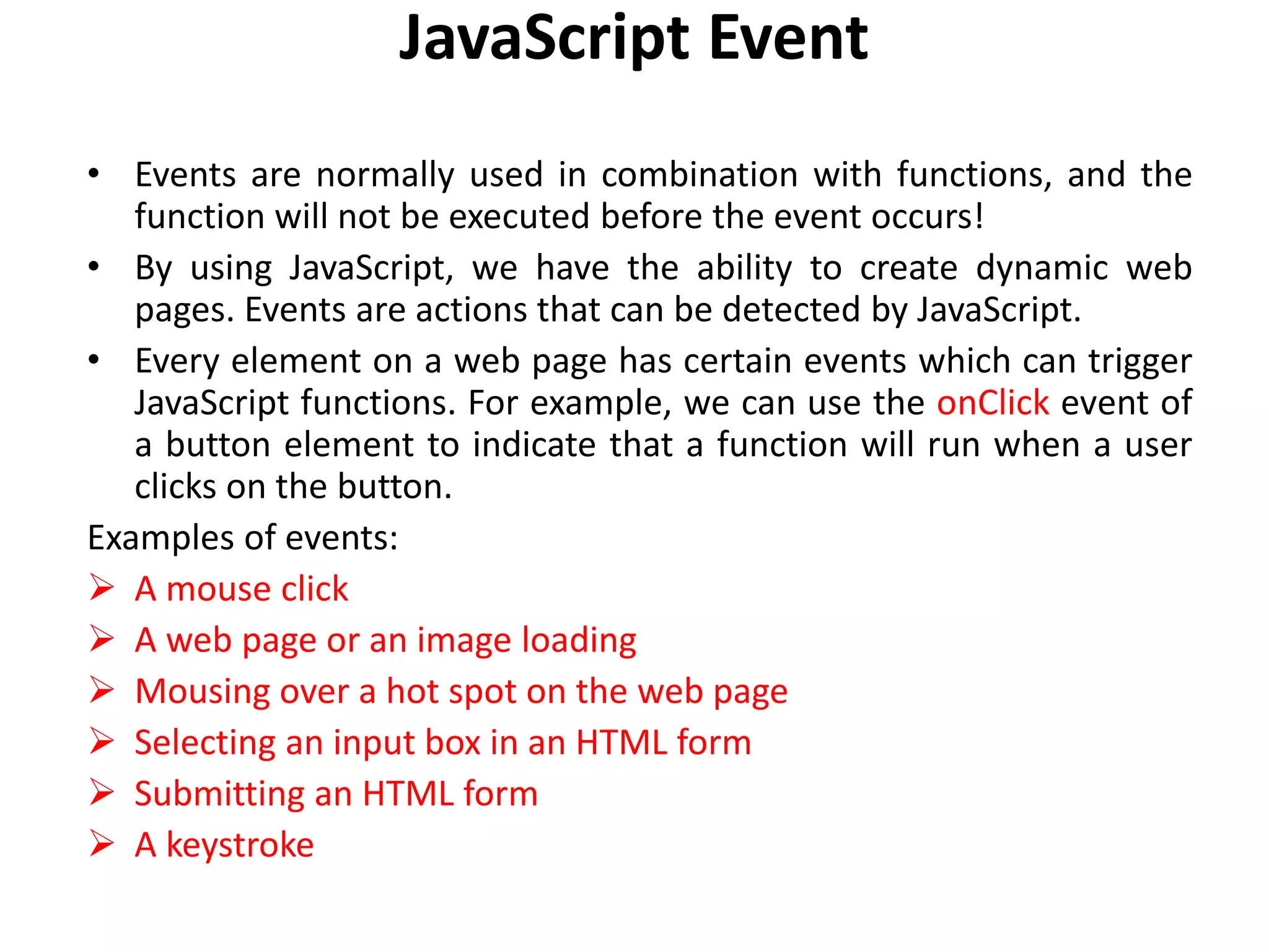 JavaScript Event
• Events are normally used in combination with functions, and the
function will not be executed before the event occurs!
• By using JavaScript, we have the ability to create dynamic web
pages. Events are actions that can be detected by JavaScript.
• Every element on a web page has certain events which can trigger
JavaScript functions. For example, we can use the onClick event of
a button element to indicate that a function will run when a user
clicks on the button.
Examples of events:
 A mouse click
 A web page or an image loading
 Mousing over a hot spot on the web page
 Selecting an input box in an HTML form
 Submitting an HTML form
 A keystroke
 