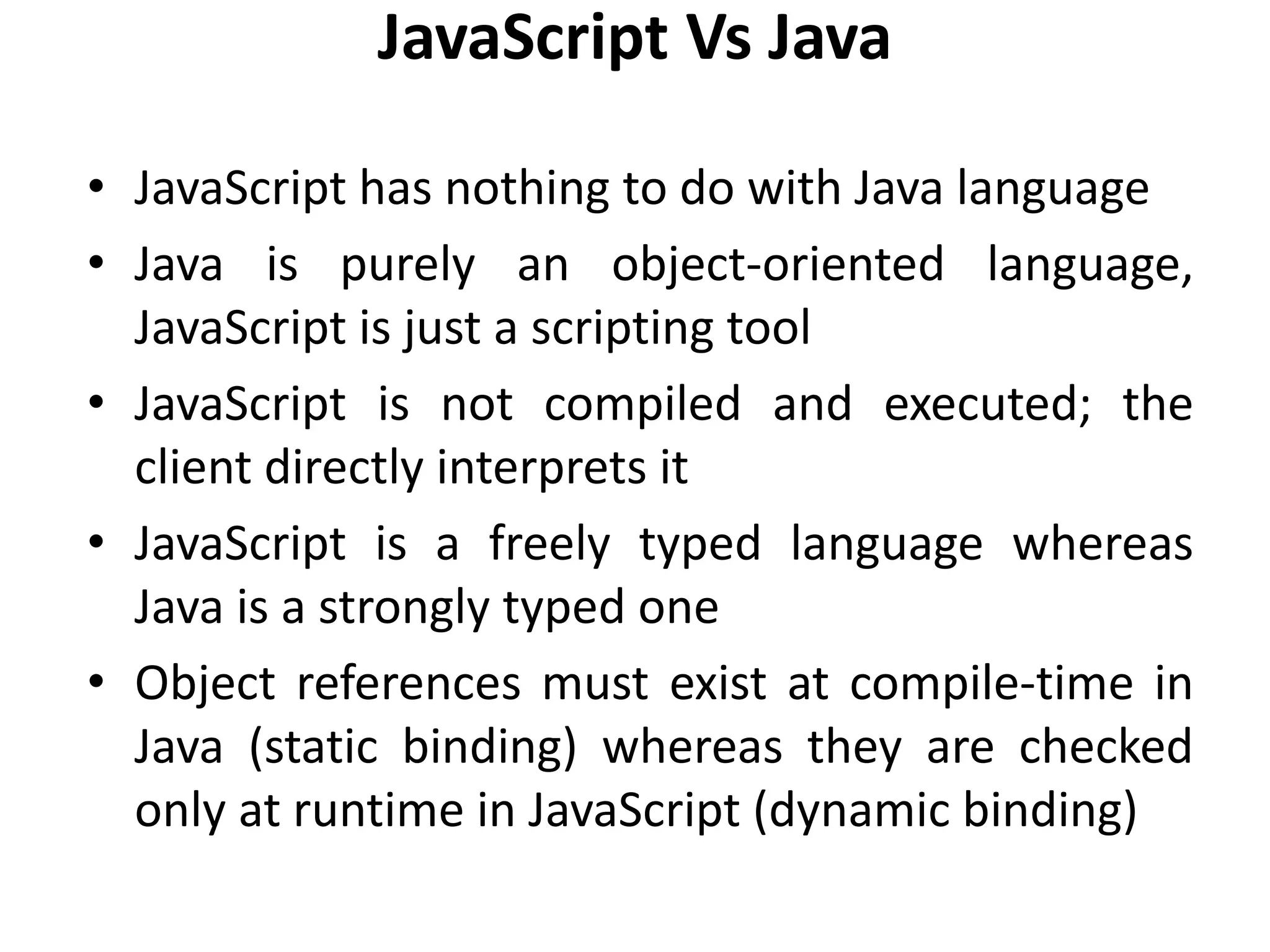 JavaScript Vs Java
• JavaScript has nothing to do with Java language
• Java is purely an object-oriented language,
JavaScript is just a scripting tool
• JavaScript is not compiled and executed; the
client directly interprets it
• JavaScript is a freely typed language whereas
Java is a strongly typed one
• Object references must exist at compile-time in
Java (static binding) whereas they are checked
only at runtime in JavaScript (dynamic binding)
 