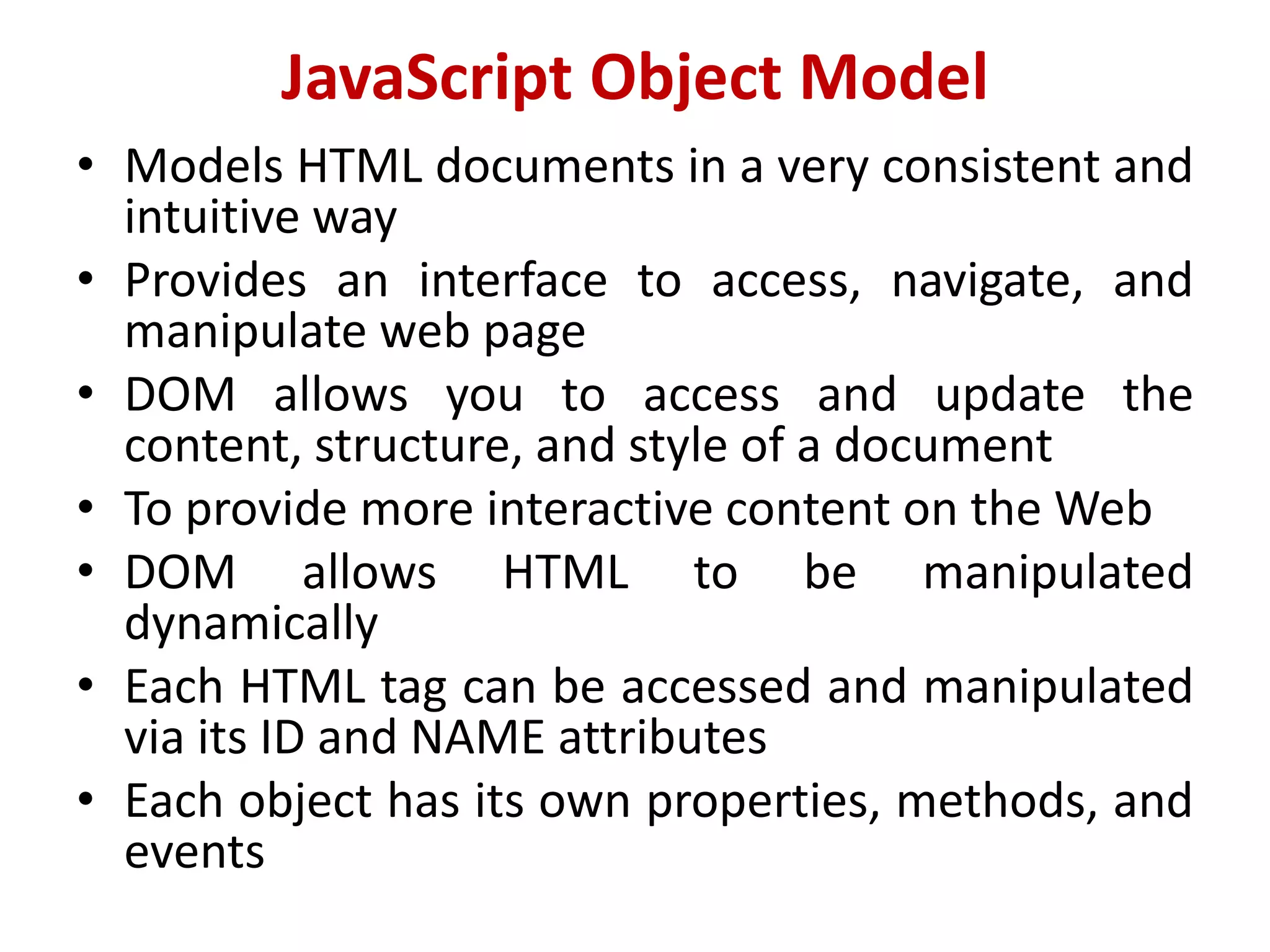 JavaScript Object Model
• Models HTML documents in a very consistent and
intuitive way
• Provides an interface to access, navigate, and
manipulate web page
• DOM allows you to access and update the
content, structure, and style of a document
• To provide more interactive content on the Web
• DOM allows HTML to be manipulated
dynamically
• Each HTML tag can be accessed and manipulated
via its ID and NAME attributes
• Each object has its own properties, methods, and
events
 