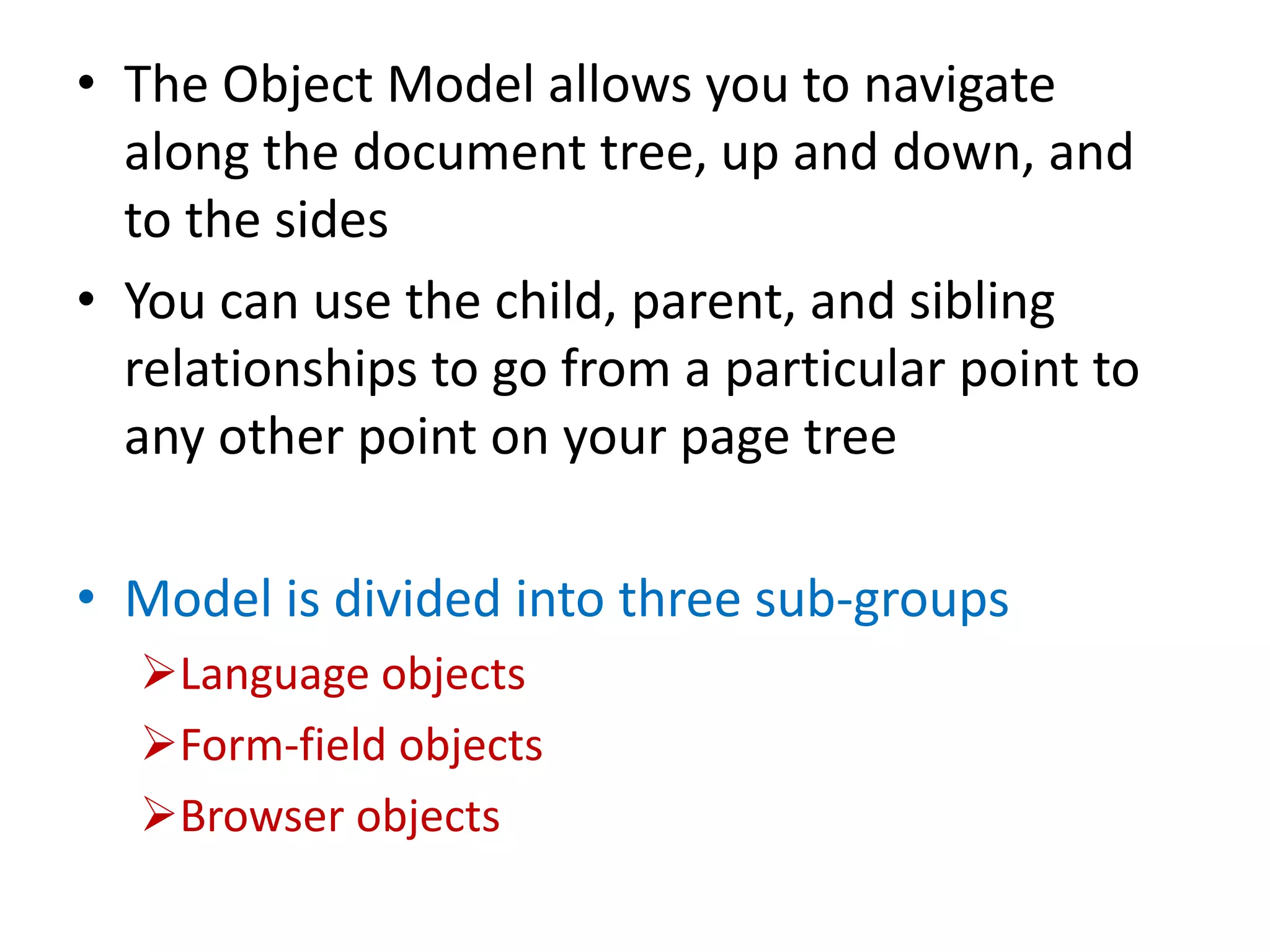• The Object Model allows you to navigate
along the document tree, up and down, and
to the sides
• You can use the child, parent, and sibling
relationships to go from a particular point to
any other point on your page tree
• Model is divided into three sub-groups
Language objects
Form-field objects
Browser objects
 
