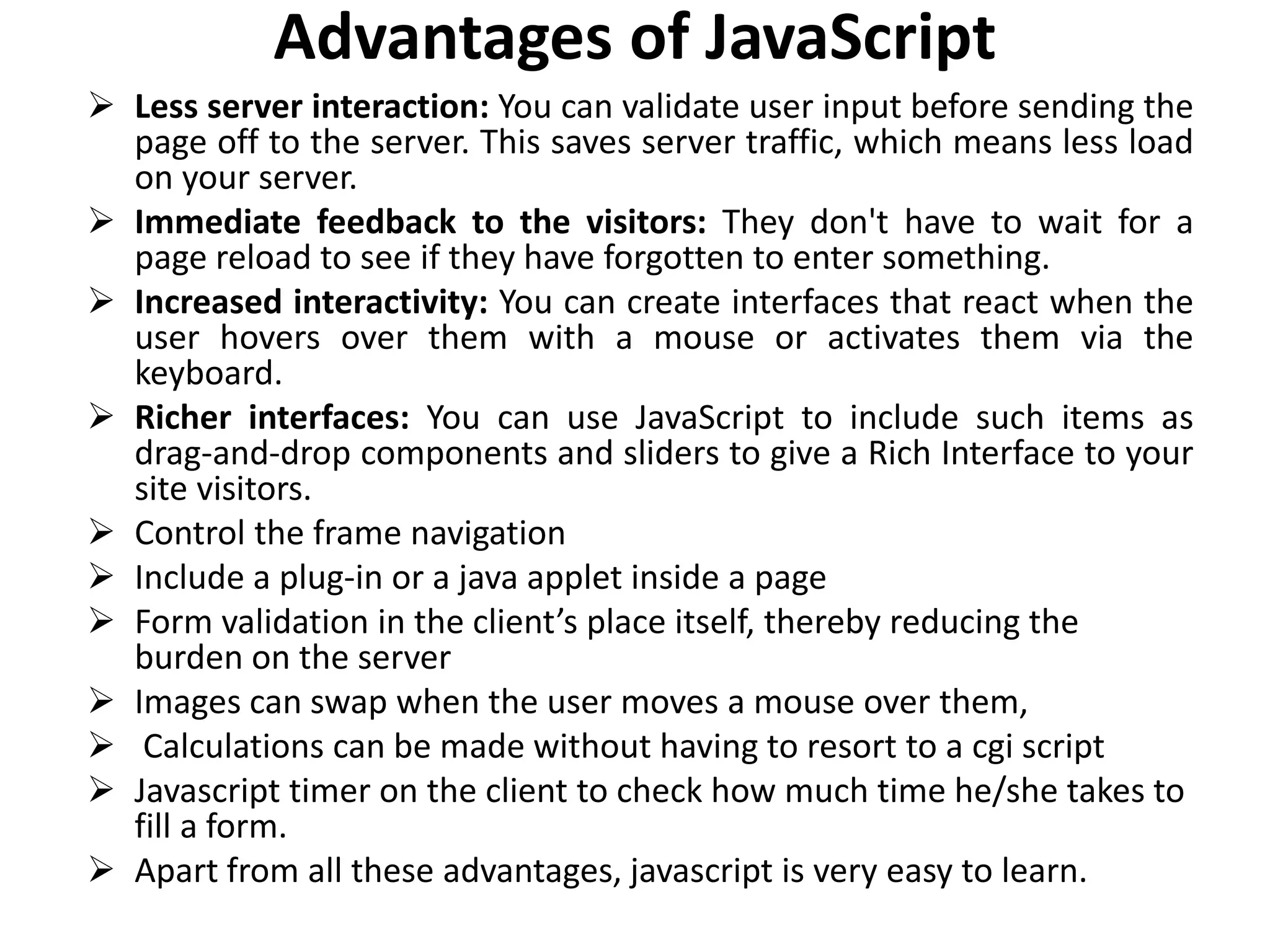 Advantages of JavaScript
 Less server interaction: You can validate user input before sending the
page off to the server. This saves server traffic, which means less load
on your server.
 Immediate feedback to the visitors: They don't have to wait for a
page reload to see if they have forgotten to enter something.
 Increased interactivity: You can create interfaces that react when the
user hovers over them with a mouse or activates them via the
keyboard.
 Richer interfaces: You can use JavaScript to include such items as
drag-and-drop components and sliders to give a Rich Interface to your
site visitors.
 Control the frame navigation
 Include a plug-in or a java applet inside a page
 Form validation in the client’s place itself, thereby reducing the
burden on the server
 Images can swap when the user moves a mouse over them,
 Calculations can be made without having to resort to a cgi script
 Javascript timer on the client to check how much time he/she takes to
fill a form.
 Apart from all these advantages, javascript is very easy to learn.
 