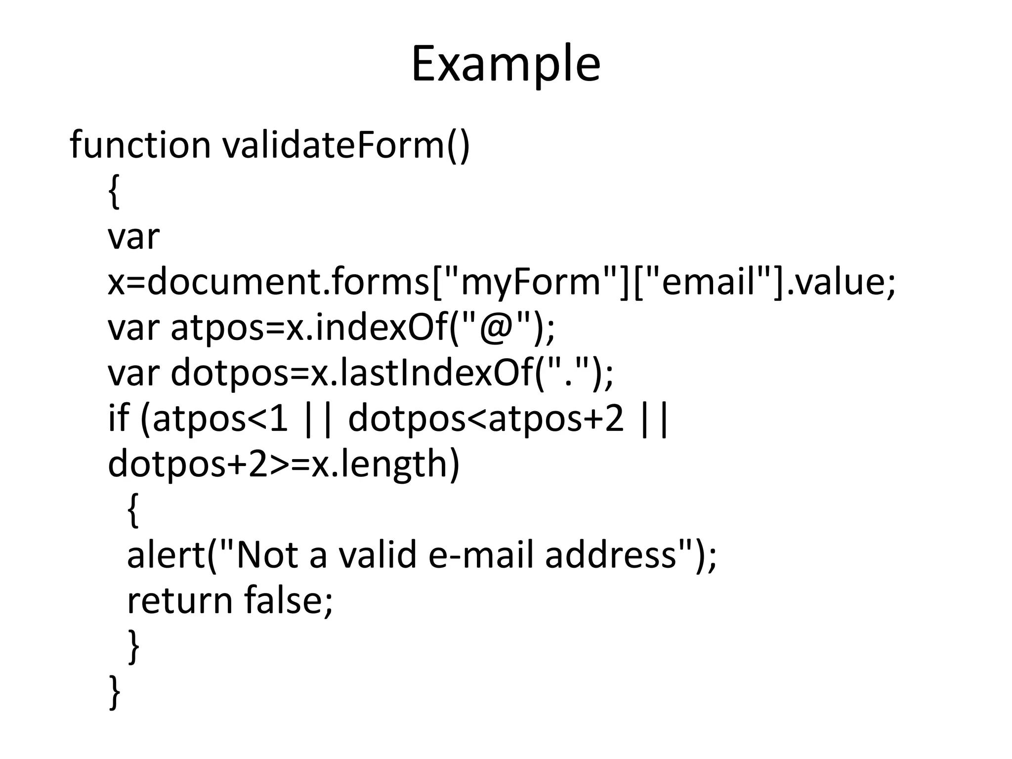 Example
function validateForm()
{
var
x=document.forms["myForm"]["email"].value;
var atpos=x.indexOf("@");
var dotpos=x.lastIndexOf(".");
if (atpos<1 || dotpos<atpos+2 ||
dotpos+2>=x.length)
{
alert("Not a valid e-mail address");
return false;
}
}
 