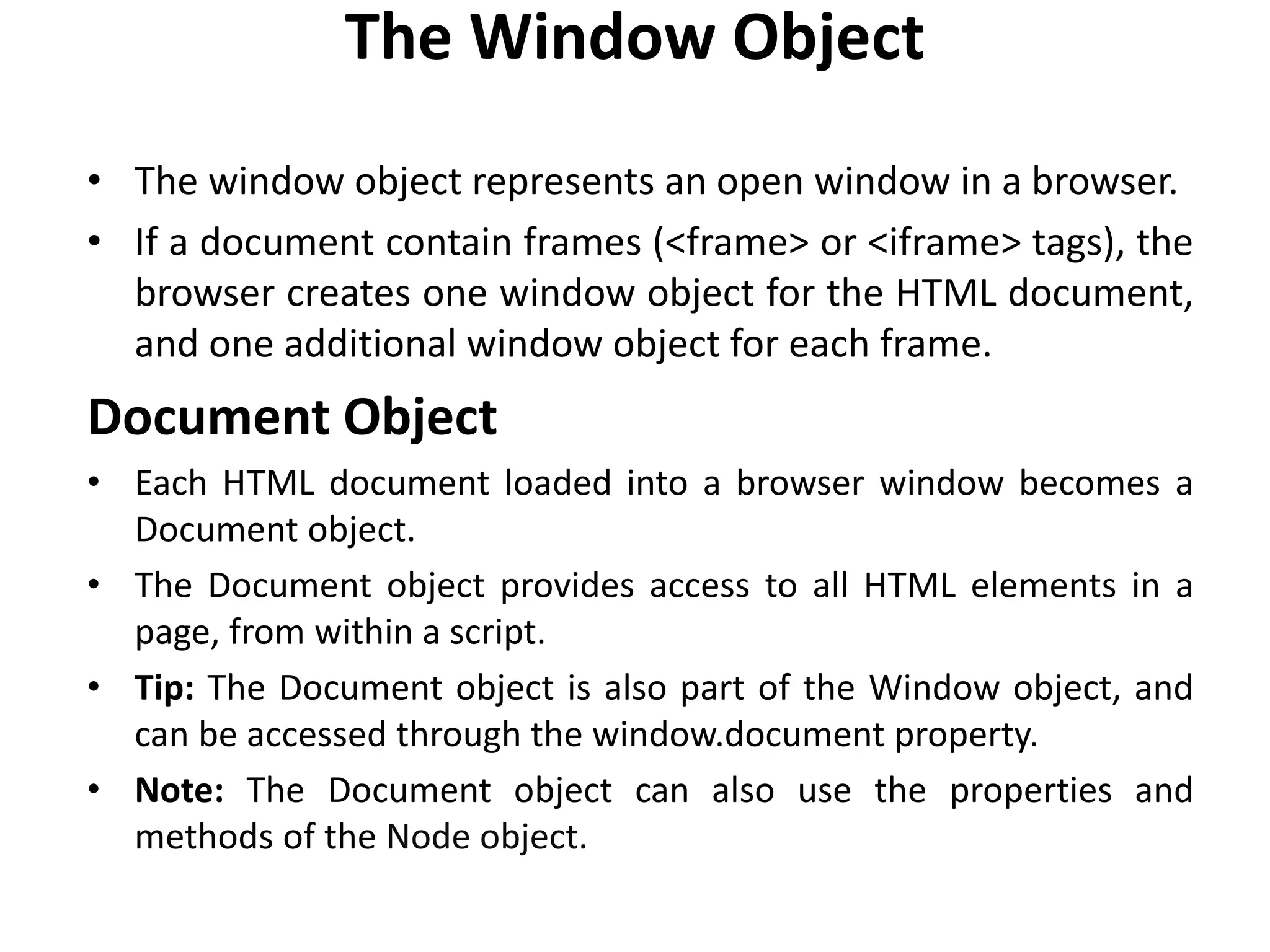 The Window Object
• The window object represents an open window in a browser.
• If a document contain frames (<frame> or <iframe> tags), the
browser creates one window object for the HTML document,
and one additional window object for each frame.
Document Object
• Each HTML document loaded into a browser window becomes a
Document object.
• The Document object provides access to all HTML elements in a
page, from within a script.
• Tip: The Document object is also part of the Window object, and
can be accessed through the window.document property.
• Note: The Document object can also use the properties and
methods of the Node object.
 