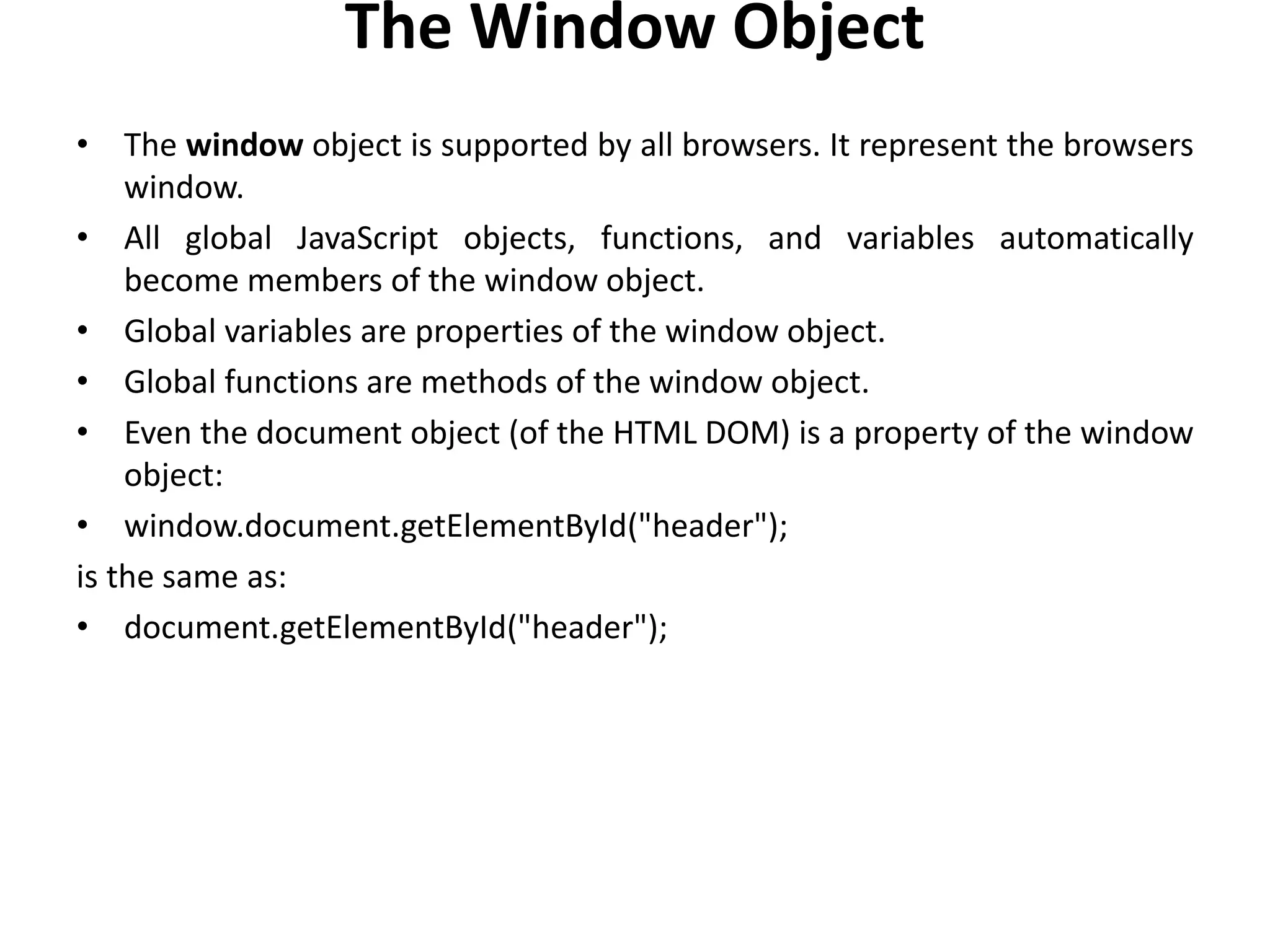 The Window Object
• The window object is supported by all browsers. It represent the browsers
window.
• All global JavaScript objects, functions, and variables automatically
become members of the window object.
• Global variables are properties of the window object.
• Global functions are methods of the window object.
• Even the document object (of the HTML DOM) is a property of the window
object:
• window.document.getElementById("header");
is the same as:
• document.getElementById("header");
 