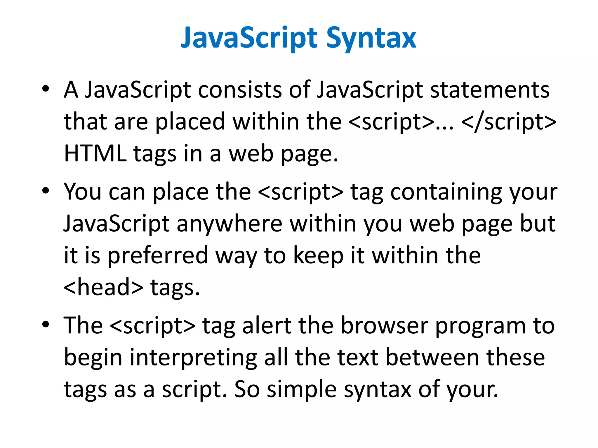 JavaScript Syntax
• A JavaScript consists of JavaScript statements
that are placed within the <script>... </script>
HTML tags in a web page.
• You can place the <script> tag containing your
JavaScript anywhere within you web page but
it is preferred way to keep it within the
<head> tags.
• The <script> tag alert the browser program to
begin interpreting all the text between these
tags as a script. So simple syntax of your.
 