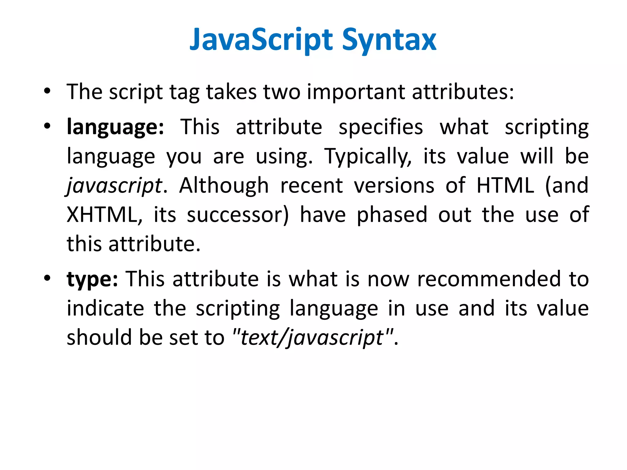 JavaScript Syntax
• The script tag takes two important attributes:
• language: This attribute specifies what scripting
language you are using. Typically, its value will be
javascript. Although recent versions of HTML (and
XHTML, its successor) have phased out the use of
this attribute.
• type: This attribute is what is now recommended to
indicate the scripting language in use and its value
should be set to "text/javascript".
 