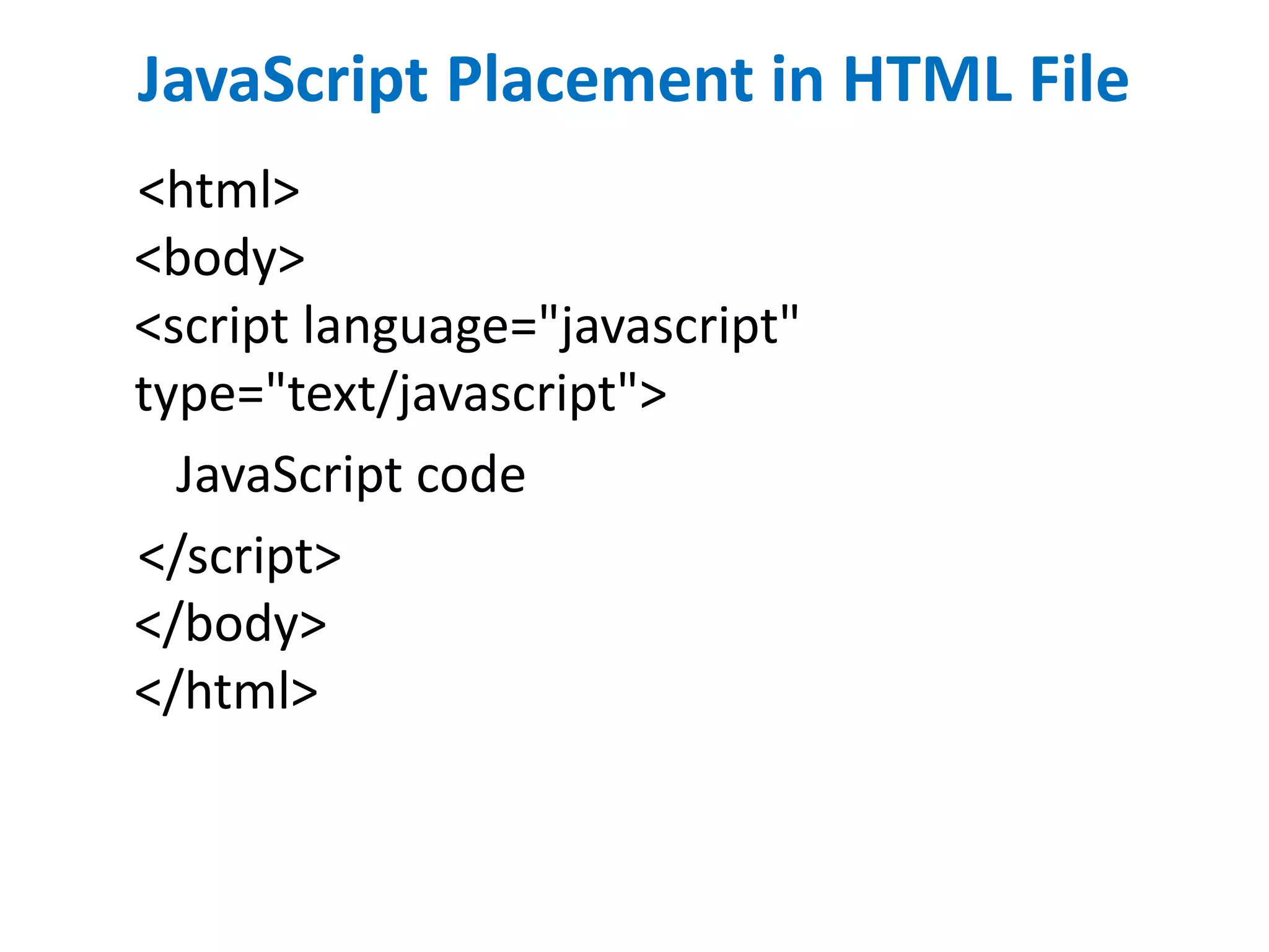 JavaScript Placement in HTML File
<html>
<body>
<script language="javascript"
type="text/javascript">
JavaScript code
</script>
</body>
</html>
 
