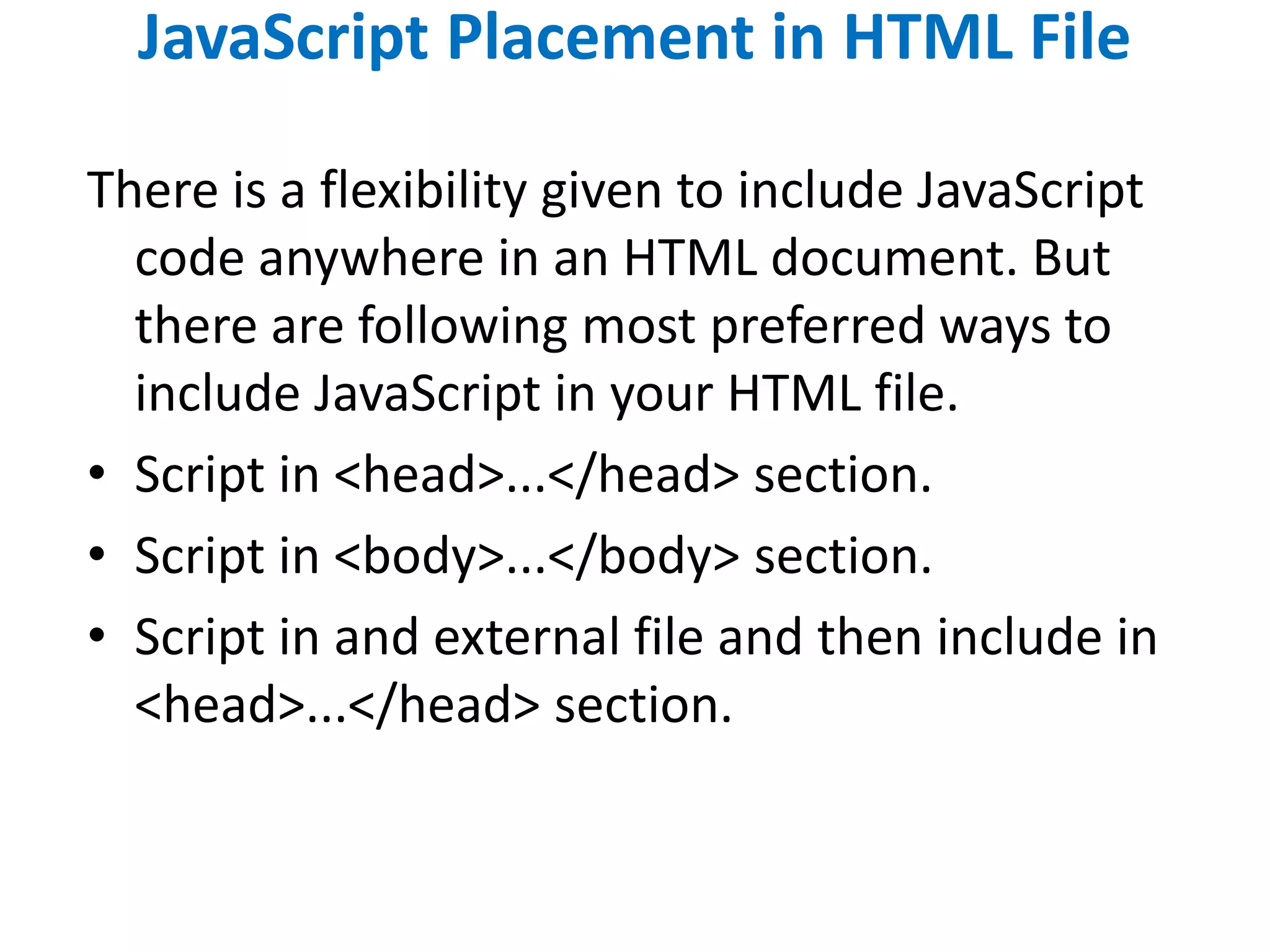 JavaScript Placement in HTML File
There is a flexibility given to include JavaScript
code anywhere in an HTML document. But
there are following most preferred ways to
include JavaScript in your HTML file.
• Script in <head>...</head> section.
• Script in <body>...</body> section.
• Script in and external file and then include in
<head>...</head> section.
 
