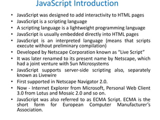 JavaScript Introduction
• JavaScript was designed to add interactivity to HTML pages
• JavaScript is a scripting language
• A scripting language is a lightweight programming language
• JavaScript is usually embedded directly into HTML pages
• JavaScript is an interpreted language (means that scripts
execute without preliminary compilation)
• Developed by Netscape Corporation known as “Live Script”
• It was later renamed to its present name by Netscape, which
had a joint venture with Sun Microsystems
• JavaScript supports server-side scripting also, separately
known as Livewire
• First supported in Netscape Navigator 2.0.
• Now - Internet Explorer from Microsoft, Personal Web Client
3.0 from Lotus and Mosaic 2.0 and so on.
• JavaScript was also referred to as ECMA Script. ECMA is the
short form for European Computer Manufacturer’s
Association.
 