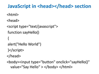 JavaScript in <head></head> section
<html>
<head>
<script type="text/javascript">
function sayHello()
{
alert("Hello World")
}</script>
</head>
<body><input type="button" onclick="sayHello()"
value="Say Hello“ > </body> </html>
 