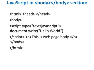 JavaScript in <body></body> section:
<html> <head> </head>
<body>
<script type="text/javascript“>
document.write("Hello World“)
</script> <p>This is web page body </p>
</body>
</html>
 