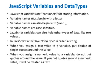 JavaScript Variables and DataTypes
• JavaScript variables are "containers" for storing information.
• Variable names must begin with a letter
• Variable names can also begin with $ and _.
• Variable names are case sensitive.
• JavaScript variables can also hold other types of data, like text
values .
• In JavaScript a text like "John Doe" is called a string.
• When you assign a text value to a variable, put double or
single quotes around the value.
• When you assign a numeric value to a variable, do not put
quotes around the value. If you put quotes around a numeric
value, it will be treated as text.
 
