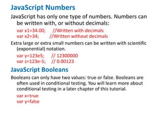 JavaScript Numbers
JavaScript has only one type of numbers. Numbers can
be written with, or without decimals:
var x1=34.00; //Written with decimals
var x2=34; //Written without decimals
Extra large or extra small numbers can be written with scientific
(exponential) notation.
var y=123e5; // 12300000
var z=123e-5; // 0.00123
JavaScript Booleans
Booleans can only have two values: true or false. Booleans are
often used in conditional testing. You will learn more about
conditional testing in a later chapter of this tutorial.
var x=true
var y=false
 