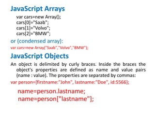 JavaScript Arrays
var cars=new Array();
cars[0]="Saab";
cars[1]="Volvo";
cars[2]="BMW";
or (condensed array):
var cars=new Array("Saab","Volvo","BMW");
JavaScript Objects
An object is delimited by curly braces. Inside the braces the
object's properties are defined as name and value pairs
(name : value). The properties are separated by commas:
var person={firstname:"John", lastname:"Doe", id:5566};
name=person.lastname;
name=person["lastname"];
 