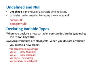 Undefined and Null
• Undefined is the value of a variable with no value.
• Variables can be emptied by setting the value to null.
cars=null;
person=null;
Declaring Variable Types
When you declare a new variable, you can declare its type using
the "new" keyword:
JavaScript variables are all objects. When you declare a variable
you create a new object.
var carname=new String;
var x= new Number;
var y= new Boolean;
var cars= new Array;
var person= new Object;
 