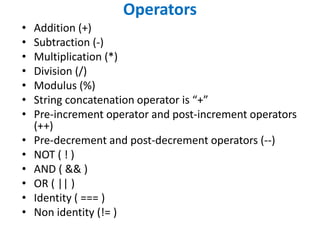 Operators
• Addition (+)
• Subtraction (-)
• Multiplication (*)
• Division (/)
• Modulus (%)
• String concatenation operator is “+”
• Pre-increment operator and post-increment operators
(++)
• Pre-decrement and post-decrement operators (--)
• NOT ( ! )
• AND ( && )
• OR ( || )
• Identity ( === )
• Non identity (!= )
 