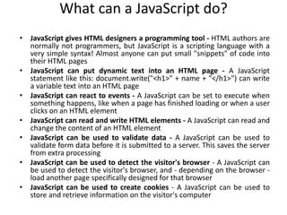 What can a JavaScript do?
• JavaScript gives HTML designers a programming tool - HTML authors are
normally not programmers, but JavaScript is a scripting language with a
very simple syntax! Almost anyone can put small "snippets" of code into
their HTML pages
• JavaScript can put dynamic text into an HTML page - A JavaScript
statement like this: document.write("<h1>" + name + "</h1>") can write
a variable text into an HTML page
• JavaScript can react to events - A JavaScript can be set to execute when
something happens, like when a page has finished loading or when a user
clicks on an HTML element
• JavaScript can read and write HTML elements - A JavaScript can read and
change the content of an HTML element
• JavaScript can be used to validate data - A JavaScript can be used to
validate form data before it is submitted to a server. This saves the server
from extra processing
• JavaScript can be used to detect the visitor's browser - A JavaScript can
be used to detect the visitor's browser, and - depending on the browser -
load another page specifically designed for that browser
• JavaScript can be used to create cookies - A JavaScript can be used to
store and retrieve information on the visitor's computer
 