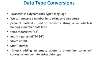 Data Type Conversions
• JavaScript is a dynamically typed language
• We can convert a number in to string and vice versa
• parseInt method - used to convert a string value, which is
holding a number data type
• temp = parseInt(“42”)
• anoth = parseInt(“54.34”)
• Str=””+2500;
• Str=””+temp;
• Simply adding an empty quote to a number value will
convert a number into string data type.
 