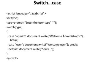 Switch…case
<script language="JavaScript">
var type;
type=prompt("Enter the user type","");
switch(type)
{
case "admin": document.write("Welcome Administrator");
break;
case "user": document.write("Welcome user"); break;
default: document.write("Sorry…");
}
</script>
 