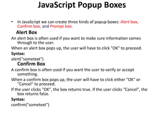 JavaScript Popup Boxes
• In JavaScript we can create three kinds of popup boxes: Alert box,
Confirm box, and Prompt box.
Alert Box
An alert box is often used if you want to make sure information comes
through to the user.
When an alert box pops up, the user will have to click "OK" to proceed.
Syntax:
alert("sometext")
Confirm Box
A confirm box is often used if you want the user to verify or accept
something.
When a confirm box pops up, the user will have to click either "OK" or
"Cancel" to proceed.
If the user clicks "OK", the box returns true. If the user clicks "Cancel", the
box returns false.
Syntax:
confirm("sometext")
 