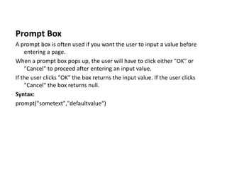 Prompt Box
A prompt box is often used if you want the user to input a value before
entering a page.
When a prompt box pops up, the user will have to click either "OK" or
"Cancel" to proceed after entering an input value.
If the user clicks "OK" the box returns the input value. If the user clicks
"Cancel" the box returns null.
Syntax:
prompt("sometext","defaultvalue“)
 