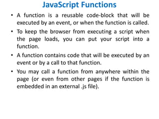 JavaScript Functions
• A function is a reusable code-block that will be
executed by an event, or when the function is called.
• To keep the browser from executing a script when
the page loads, you can put your script into a
function.
• A function contains code that will be executed by an
event or by a call to that function.
• You may call a function from anywhere within the
page (or even from other pages if the function is
embedded in an external .js file).
 