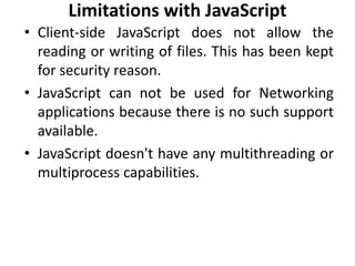 Limitations with JavaScript
• Client-side JavaScript does not allow the
reading or writing of files. This has been kept
for security reason.
• JavaScript can not be used for Networking
applications because there is no such support
available.
• JavaScript doesn't have any multithreading or
multiprocess capabilities.
 