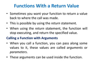 Functions With a Return Value
• Sometimes you want your function to return a value
back to where the call was made.
• This is possible by using the return statement.
• When using the return statement, the function will
stop executing, and return the specified value.
Calling a Function with Arguments
• When you call a function, you can pass along some
values to it, these values are called arguments or
parameters.
• These arguments can be used inside the function.
 