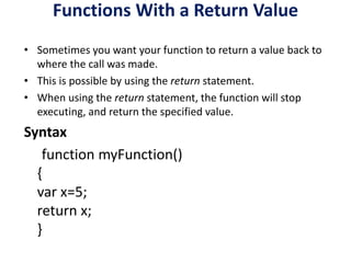 Functions With a Return Value
• Sometimes you want your function to return a value back to
where the call was made.
• This is possible by using the return statement.
• When using the return statement, the function will stop
executing, and return the specified value.
Syntax
function myFunction()
{
var x=5;
return x;
}
 