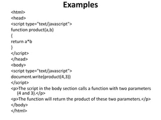 Examples
<html>
<head>
<script type="text/javascript">
function product(a,b)
{
return a*b
}
</script>
</head>
<body>
<script type="text/javascript">
document.write(product(4,3))
</script>
<p>The script in the body section calls a function with two parameters
(4 and 3).</p>
<p>The function will return the product of these two parameters.</p>
</body>
</html>
 