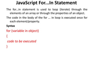 JavaScript For...In Statement
The for...in statement is used to loop (iterate) through the
elements of an array or through the properties of an object.
The code in the body of the for ... in loop is executed once for
each element/property.
Syntax
for (variable in object)
{
code to be executed
}
 